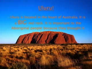Uluru!Uluru is located in the heart of Australia. It is a BIG red rock. It is important to the Aboriginal people because they thought it was full of spirits.  