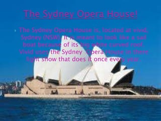 The Sydney Opera House!The Sydney Opera House is, located at vivid, Sydney (NSW). It is meant to look like a sail boat because of its big white curved roof. Vivid uses the Sydney  Opera House in there light show that does it once every year.