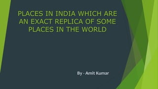 PLACES IN INDIA WHICH ARE
AN EXACT REPLICA OF SOME
PLACES IN THE WORLD
By - Amit Kumar
 