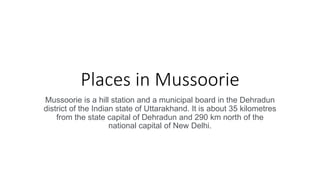 Places in Mussoorie
Mussoorie is a hill station and a municipal board in the Dehradun
district of the Indian state of Uttarakhand. It is about 35 kilometres
from the state capital of Dehradun and 290 km north of the
national capital of New Delhi.
 