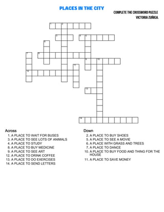 PLACES IN THE CITY
COMPLETE THE CROSSWORD PUZZLE
VICTORIA ZUÑIGA.
1 2
3 4 5
6
7 8
9 10
11
12
13
14
Across
1. A PLACE TO WAIT FOR BUSES
3. A PLACE TO SEE LOTS OF ANIMALS
4. A PLACE TO STUDY
8. A PLACE TO BUY MEDICINE
9. A PLACE TO SEE ART
12. A PLACE TO DRINK COFFEE
13. A PLACE TO DO EXERCISES
14. A PLACE TO SEND LETTERS
Down
2. A PLACE TO BUY SHOES
5. A PLACE TO SEE A MOVIE
6. A PLACE WITH GRASS AND TREES
7. A PLACE TO DANCE
10. A PLACE TO BUY FOOD AND THING FOR THE
HOUSE
11. A PLACE TO SAVE MONEY
 