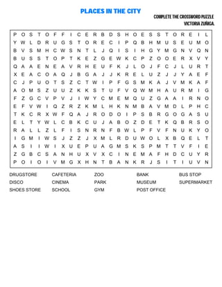 PLACES IN THE CITY
COMPLETE THE CROSSWORD PUZZLE
VICTORIA ZUÑIGA.
P O S T O F F I C E R B D S H O E S S T O R E I L
Y W L D R U G S T O R E C I P Q B H M U S E U M O
B V S M H C W S N T L J Q I S I H G Y M G N V Q N
B U S S T O P T K E Z G E W K C P Z O O E R X V Y
Q A A E N E A V R H E U F K J L O J F C J L U R T
X E A C O A Q J B G A J J K R E L U Z J J Y A E F
C J P U O T S Z C T W I P F G S M K A J V M K A F
A O M S Z U U Z K K S T U F V Q W M H A U R M I G
F Z G C V P V J I W Y C M E M Q U Z G A A I R N O
E F V W I Q Z R Z K M L H K N M B A V M D L P H C
T K C R X W F Q A J R O D O I P S B R G O G A S U
E L T Y W L C B K C U J A B O Z D E T K Q B R S O
R A L L Z L F I S N R N F B W L P F V F N U K Y O
I G M I W S J Z Z J X M L R D U W O L X B Q E L T
A S I I W I X U E P U A G M S K S P M T T V F I E
Z G B C S A N H U X V X C I N E M A F H D C U Y R
P O I O I V M G X H N T B A N K R J S I T I U V N
DRUGSTORE CAFETERIA ZOO BANK BUS STOP
DISCO CINEMA PARK MUSEUM SUPERMARKET
SHOES STORE SCHOOL GYM POST OFFICE
 