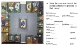 A. Write the number to match the
shops and services pictured to
their name.
barber’s _____ bank _____
dry cleaner’s _____ post office _____
gym_____
newsagent’s _____
hairdresser’s _____ bookshop _____
bakery _____ stationery
shop _____
florist’s _____ sports
shop _____
jeweller’s _____ dentist’s
_____
butcher’s _____ post
 