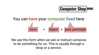 You can have your computer fixed here.
Computer Shop
have + object + past participle
We use this form when we ask or instruct someone
to do something for us. This is usually through a
shop or a service.
 