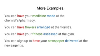 More Examples
You can have your medicine made at the
chemist’s/pharmacy.
You can have flowers arranged at the florist’s.
You can have your fitness assessed at the gym.
You can sign up to have your newspaper delivered at the
newsagent’s.
 