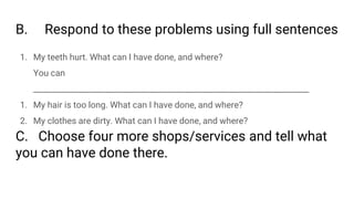 B. Respond to these problems using full sentences
1. My teeth hurt. What can I have done, and where?
You can
_____________________________________________________________________
1. My hair is too long. What can I have done, and where?
2. My clothes are dirty. What can I have done, and where?
C. Choose four more shops/services and tell what
you can have done there.
 