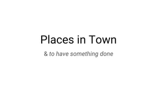 Places in Town
& to have something done
 