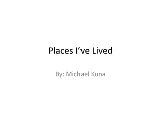 Places I’ve Lived
By: Michael Kuna
 