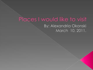 Places I would like to visit By: Alexandria Okonski March  10, 2011. 