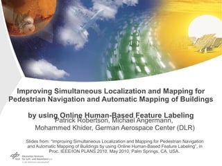 Improving Simultaneous Localization and Mapping for
Pedestrian Navigation and Automatic Mapping of Buildings
by using Online Human-Based Feature Labeling
Patrick Robertson, Michael Angermann,
Mohammed Khider, German Aerospace Center (DLR)
Slides from: “Improving Simultaneous Localization and Mapping for Pedestrian Navigation
and Automatic Mapping of Buildings by using Online Human-Based Feature Labeling”, in
Proc. IEEE/ION PLANS 2010, May 2010, Palm Springs, CA, USA.
 