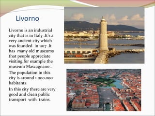 Livorno
Livorno is an industrial
city that is in Italy .It’s a
very ancient city which
was founded in 1017 .It
has many ol...