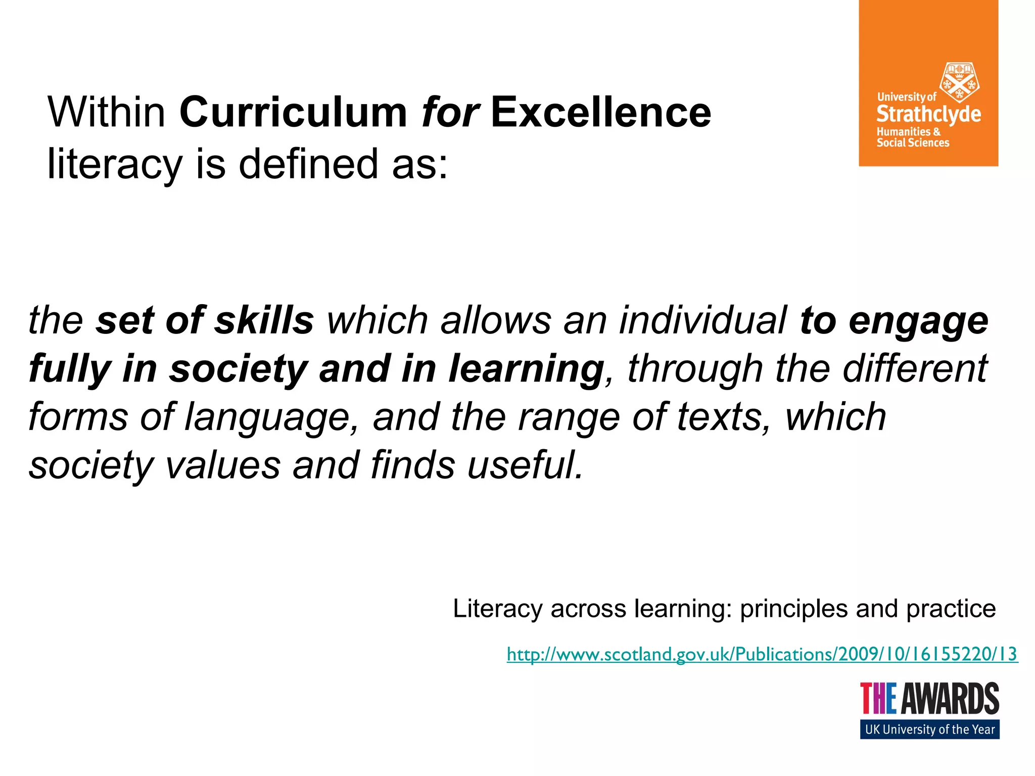 Within Curriculum for Excellence
literacy is defined as:

the set of skills which allows an individual to engage
fully in society and in learning, through the different
forms of language, and the range of texts, which
society values and finds useful.

Literacy across learning: principles and practice
http://www.scotland.gov.uk/Publications/2009/10/16155220/13

 