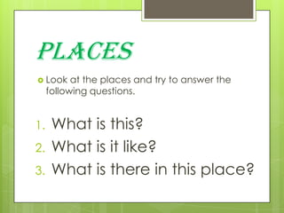 PLACES
 Look

at the places and try to answer the
following questions.

1.
2.
3.

What is this?
What is it like?
What is there in this place?

 