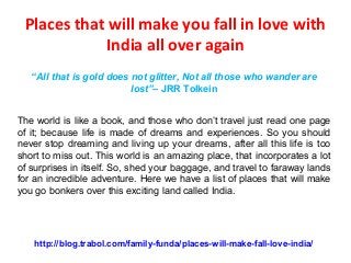 Places that will make you fall in love with
India all over again
“All that is gold does not glitter, Not all those who wander are
lost”– JRR Tolkein
The world is like a book, and those who don’t travel just read one page
of it; because life is made of dreams and experiences. So you should
never stop dreaming and living up your dreams, after all this life is too
short to miss out. This world is an amazing place, that incorporates a lot
of surprises in itself. So, shed your baggage, and travel to faraway lands
for an incredible adventure. Here we have a list of places that will make
you go bonkers over this exciting land called India.
http://blog.trabol.com/family-funda/places-will-make-fall-love-india/
 