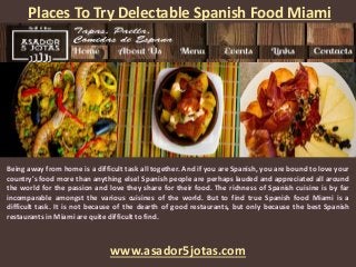 Places To Try Delectable Spanish Food Miami
www.asador5jotas.com
Being away from home is a difficult task all together. And if you are Spanish, you are bound to love your
country's food more than anything else! Spanish people are perhaps lauded and appreciated all around
the world for the passion and love they share for their food. The richness of Spanish cuisine is by far
incomparable amongst the various cuisines of the world. But to find true Spanish food Miami is a
difficult task. It is not because of the dearth of good restaurants, but only because the best Spanish
restaurants in Miami are quite difficult to find.
 