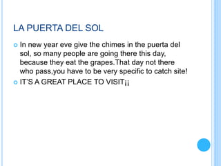 LA PUERTA DEL SOL
 In new year eve give the chimes in the puerta del
sol, so many people are going there this day,
because they eat the grapes.That day not there
who pass,you have to be very specific to catch site!
 IT’S A GREAT PLACE TO VISIT¡¡
 