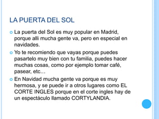 LA PUERTA DEL SOL
 La puerta del Sol es muy popular en Madrid,
porque alli mucha gente va, pero en especial en
navidades.
 Yo te recomiendo que vayas porque puedes
pasartelo muy bien con tu familia, puedes hacer
muchas cosas, como por ejemplo tomar café,
pasear, etc…
 En Navidad mucha gente va porque es muy
hermosa, y se puede ir a otros lugares como EL
CORTE INGLES porque en el corte ingles hay de
un espectáculo llamado CORTYLANDIA.
 