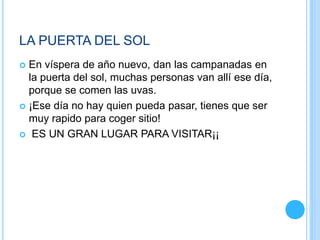 LA PUERTA DEL SOL
 En víspera de año nuevo, dan las campanadas en
la puerta del sol, muchas personas van allí ese día,
porque se comen las uvas.
 ¡Ese día no hay quien pueda pasar, tienes que ser
muy rapido para coger sitio!
 ES UN GRAN LUGAR PARA VISITAR¡¡
 