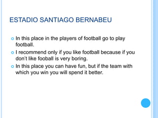 ESTADIO SANTIAGO BERNABEU
 In this place in the players of football go to play
football.
 I recommend only if you like football because if you
don’t like fooball is very boring.
 In this place you can have fun, but if the team with
which you win you will spend it better.
 