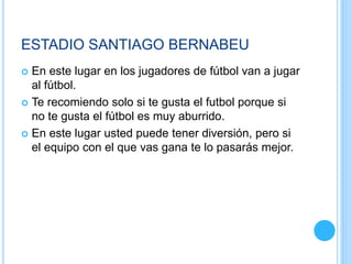 ESTADIO SANTIAGO BERNABEU
 En este lugar en los jugadores de fútbol van a jugar
al fútbol.
 Te recomiendo solo si te gusta el futbol porque si
no te gusta el fútbol es muy aburrido.
 En este lugar usted puede tener diversión, pero si
el equipo con el que vas gana te lo pasarás mejor.
 