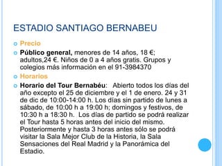 ESTADIO SANTIAGO BERNABEU
 Precio
 Público general, menores de 14 años, 18 €;
adultos,24 €. Niños de 0 a 4 años gratis. Grupos y
colegios más información en el 91-3984370
 Horarios
 Horario del Tour Bernabéu: Abierto todos los días del
año excepto el 25 de diciembre y el 1 de enero. 24 y 31
de dic de 10:00-14:00 h. Los días sin partido de lunes a
sábado, de 10:00 h a 19:00 h; domingos y festivos, de
10:30 h a 18:30 h. Los días de partido se podrá realizar
el Tour hasta 5 horas antes del inicio del mismo.
Posteriormente y hasta 3 horas antes sólo se podrá
visitar la Sala Mejor Club de la Historia, la Sala
Sensaciones del Real Madrid y la Panorámica del
Estadio.
 