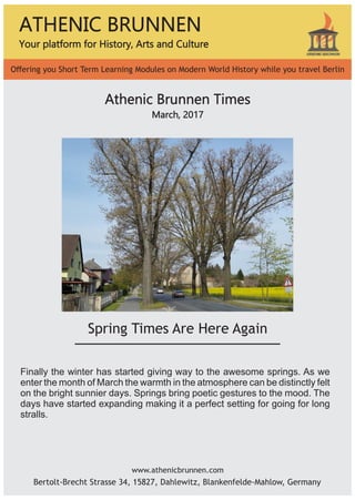www.athenicbrunnen.com
ATHENIC BRUNNEN
Your platform for History, Arts and Culture
Oﬀering you Short Term Learning Modules on Modern World History while you travel Berlin
Bertolt-Brecht Strasse 34, 15827, Dahlewitz, Blankenfelde-Mahlow, Germany
Athenic Brunnen Times
March, 2017
Spring Times Are Here Again
Finally the winter has started giving way to the awesome springs. As we
enter the month of March the warmth in the atmosphere can be distinctly felt
on the bright sunnier days. Springs bring poetic gestures to the mood. The
days have started expanding making it a perfect setting for going for long
stralls.
 