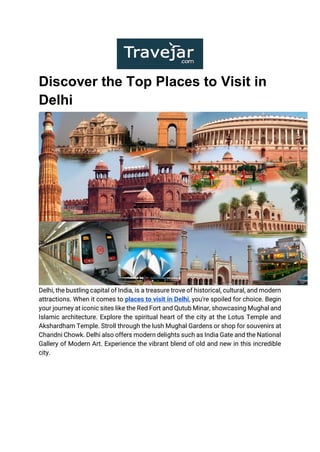 Discover the Top Places to Visit in
Delhi
Delhi, the bustling capital of India, is a treasure trove of historical, cultural, and modern
attractions. When it comes to places to visit in Delhi, you're spoiled for choice. Begin
your journey at iconic sites like the Red Fort and Qutub Minar, showcasing Mughal and
Islamic architecture. Explore the spiritual heart of the city at the Lotus Temple and
Akshardham Temple. Stroll through the lush Mughal Gardens or shop for souvenirs at
Chandni Chowk. Delhi also offers modern delights such as India Gate and the National
Gallery of Modern Art. Experience the vibrant blend of old and new in this incredible
city.
 