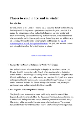 Places to visit in Iceland in winter
Introduction
Iceland, known as the Land of Fire and Ice, is a country that offers breathtaking
landscapes and unforgettable experiences throughout the year. However, it is
during the winter season when Iceland truly becomes a winter wonderland.
From mesmerizing ice caves to stunning frozen waterfalls, there are numerous
adventures to be had in this magical country. In this blog post, we will take you
on a journey through Iceland's winter delights and highlight the top 10
adventure places to visit during the cold season. So, grab your warmest clothes
and get ready to explore the best of Iceland in winter!
Places to visit in Iceland in winter
1. Reykjavik: The Gateway to Icelandic Winter Adventures
Our Icelandic winter adventure begins in Reykjavik, the vibrant capital city.
Despite its chilly temperatures, Reykjavik offers a unique charm during the
winter months. Stroll through the snowy streets, visit the iconic Hallgrimskirkja
Church, and indulge in cozy cafes serving hot chocolate. Reykjavik also serves
as the perfect base for exploring the wonders of the Golden Circle, a popular
tourist route that includes the famous Thingvellir National Park, the Geysir
geothermal area, and the majestic Gullfoss waterfall.
2. Blue Lagoon: A Relaxing Winter Escape
No trip to Iceland is complete without a visit to the world-renowned Blue
Lagoon. Located in a lava field on the Reykjanes Peninsula, this geothermal spa
is a must-visit during the winter season. Immerse yourself in the warm, milky-
blue waters while surrounded by snow-covered volcanic rocks. The contrast
between the hot water and the cold air creates a truly unforgettable experience.
 