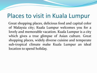 Places to visit in Kuala Lumpur 
Great shopping places, delicious food and capital color 
of Malaysia city; Kuala Lumpur welcomes you for a 
lovely and memorable vacation. Kuala Lumpur is a city 
which gives a true glimpse of Asian culture. Great 
shopping places, widely diverse cuisine and temperate 
sub-tropical climate make Kuala Lumpur an ideal 
location to spend holiday. 
 
