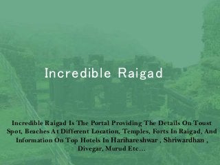 Incredible Raigad
Incredible Raigad Is The Portal Providing The Details On Toust
Spot, Beaches At Different Location, Temples, Forts In Raigad, And
Information On Top Hotels In Harihareshwar , Shriwardhan ,
Divegar, Murud Etc…
 