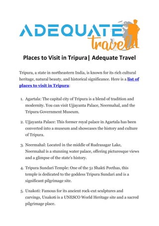 Places to Visit in Tripura| Adequate Travel
Tripura, a state in northeastern India, is known for its rich cultural
heritage, natural beauty, and historical significance. Here is a list of
places to visit in Tripura:
1. Agartala: The capital city of Tripura is a blend of tradition and
modernity. You can visit Ujjayanta Palace, Neermahal, and the
Tripura Government Museum.
2. Ujjayanta Palace: This former royal palace in Agartala has been
converted into a museum and showcases the history and culture
of Tripura.
3. Neermahal: Located in the middle of Rudrasagar Lake,
Neermahal is a stunning water palace, offering picturesque views
and a glimpse of the state’s history.
4. Tripura Sundari Temple: One of the 51 Shakti Peethas, this
temple is dedicated to the goddess Tripura Sundari and is a
significant pilgrimage site.
5. Unakoti: Famous for its ancient rock-cut sculptures and
carvings, Unakoti is a UNESCO World Heritage site and a sacred
pilgrimage place.
 
