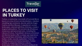 PLACES TO VISIT
IN TURKEY
T urkey, a c a ptiva ting c ros s roa ds of E a s t a nd W es t,
boa s ts a n a rra y of m us t-vis it des tina tions . Is ta nbul,
s tra ddling two c ontinents , da z z les with the H a g ia
S ophia a nd B lue Mos que. C a ppa doc ia 's s urrea l
la nds c a pes , a dorned with fa iry c him neys , c rea te a
m a g ic a l a tm os phere. T he a nc ient c ity of E phes us
s howc a s es well-pres erved ruins , inc luding the
L ibra ry of C els us . P a m ukka le's terra c es of m inera l-
ric h therm a l wa ters offer a unique s pa experienc e.
T he c oa s ta l town of A nta lya , with its R om a n-era
ha rbor, invites s ea s ide explora tion. F rom the
bus tling ba z a a rs to his toric a l wonders , T urkey
unfolds a s a ta pes try of divers e c ultures ,
la nds c a pes , a nd m illennia of his tory wa iting to be
 
