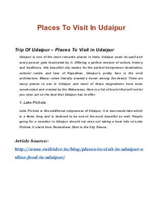 Places To Visit In Udaipur 
 
Trip Of Udaipur – Places To Visit in Udaipur 
Udaipur is one of the most romantic places in India. Udaipur casts its spell and                             
every person gets fascinated by it. Offering a perfect mixture of culture, history                         
and traditions, this beautiful city makes for the perfect honeymoon destination,                     
cultural centre and face of Rajasthan. Udaipur’s pretty face is the vivid                       
architecture. Mewar rulers literally created a haven among the desert. There are                       
many places to see in Udaipur and most of these magnetisms have been                         
constructed and created by the Maharanas. Here is a list of tourist that will not let                               
you miss out on the best that Udaipur has to offer. 
1. Lake Pichola 
Lake Pichola is like additional uniqueness of Udaipur. It is man­made lake which                         
is a 4kms long and is believed to be one of the most beautiful as well. People                                 
going for a vacation to Udaipur should not miss out taking a boat ride on Lake                               
Pichola. It starts from Rameshwar Ghat in the City Palace. 
 
Article Source:-
http://www.railrider.in/blog/places-to-visit-in-udaipur-o
nline-food-in-udaipur/
 