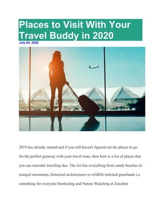 Places to Visit With Your
Travel Buddy in 2020
July 04, 2020
2019 has already started and if you still haven't figured out the places to go
for the perfect getaway with your travel mate, then here is a list of places that
you can consider traveling duo. The list has everything from sandy beaches to
tranquil mountains, historical architectures to wildlife-infested grasslands i.e.
something for everyone.Snorkeling and Nature Watching at Zanzibar
 
