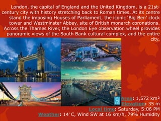 London, the capital of England and the United Kingdom, is a 21st-
century city with history stretching back to Roman times. At its centre
stand the imposing Houses of Parliament, the iconic ‘Big Ben’ clock
tower and Westminster Abbey, site of British monarch coronations.
Across the Thames River, the London Eye observation wheel provides
panoramic views of the South Bank cultural complex, and the entire
city.
Area: 1,572 km²
Elevation: 35 m
Local time: Saturday, 5:06 PM
Weather: 14°C, Wind SW at 16 km/h, 79% Humidity
 