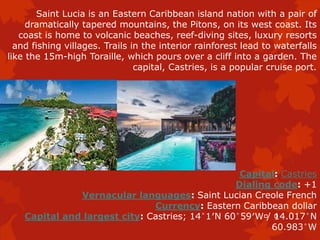 Saint Lucia is an Eastern Caribbean island nation with a pair of
dramatically tapered mountains, the Pitons, on its west coast. Its
coast is home to volcanic beaches, reef-diving sites, luxury resorts
and fishing villages. Trails in the interior rainforest lead to waterfalls
like the 15m-high Toraille, which pours over a cliff into a garden. The
capital, Castries, is a popular cruise port.
Capital: Castries
Dialing code: +1
Vernacular languages: Saint Lucian Creole French
Currency: Eastern Caribbean dollar
Capital and largest city: Castries; 14°1′N 60°59′W﻿/ ﻿14.017°N
60.983°W
 