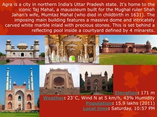 Agra is a city in northern India’s Uttar Pradesh state. It's home to the
iconic Taj Mahal, a mausoleum built for the Mughal ruler Shah
Jahan’s wife, Mumtaz Mahal (who died in childbirth in 1631). The
imposing main building features a massive dome and intricately
carved white marble inlaid with precious stones. This is set behind a
reflecting pool inside a courtyard defined by 4 minarets.
Elevation: 171 m
Weather: 23°C, Wind N at 5 km/h, 43% Humidity
Population: 15.9 lakhs (2011)
Local time: Saturday, 10:57 PM
 