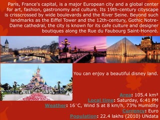 Paris, France's capital, is a major European city and a global center
for art, fashion, gastronomy and culture. Its 19th-century cityscape
is crisscrossed by wide boulevards and the River Seine. Beyond such
landmarks as the Eiffel Tower and the 12th-century, Gothic Notre-
Dame cathedral, the city is known for its cafe culture and designer
boutiques along the Rue du Faubourg Saint-Honoré.
You can enjoy a beautiful disney land.
Area: 105.4 km²
Local time: Saturday, 6:41 PM
Weather: 16°C, Wind S at 8 km/h, 73% Humidity
Currency: Euro
Population: 22.4 lakhs (2010) UNdata
 