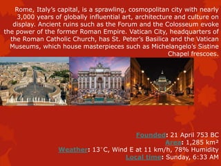 Rome, Italy’s capital, is a sprawling, cosmopolitan city with nearly
3,000 years of globally influential art, architecture and culture on
display. Ancient ruins such as the Forum and the Colosseum evoke
the power of the former Roman Empire. Vatican City, headquarters of
the Roman Catholic Church, has St. Peter’s Basilica and the Vatican
Museums, which house masterpieces such as Michelangelo’s Sistine
Chapel frescoes.
Founded: 21 April 753 BC
Area: 1,285 km²
Weather: 13°C, Wind E at 11 km/h, 78% Humidity
Local time: Sunday, 6:33 AM
 