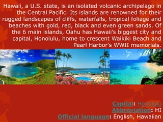 Hawaii, a U.S. state, is an isolated volcanic archipelago in
the Central Pacific. Its islands are renowned for their
rugged landscapes of cliffs, waterfalls, tropical foliage and
beaches with gold, red, black and even green sands. Of
the 6 main islands, Oahu has Hawaii’s biggest city and
capital, Honolulu, home to crescent Waikiki Beach and
Pearl Harbor's WWII memorials.
Capital: Honolulu
Abbreviation: HI
Official language: English, Hawaiian
 