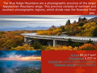 The Blue Ridge Mountains are a physiographic province of the larger
Appalachian Mountains range. This province consists of northern and
southern physiographic regions, which divide near the Roanoke River
gap.
Area: 89,517 km²
Elevation: 2,037 m
Country: United States of America
Highest point: Mount Mitchell
 