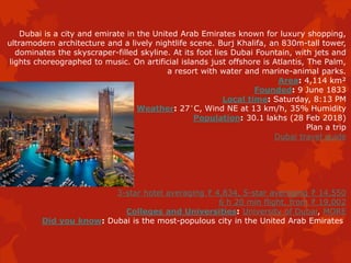 Dubai is a city and emirate in the United Arab Emirates known for luxury shopping,
ultramodern architecture and a lively nightlife scene. Burj Khalifa, an 830m-tall tower,
dominates the skyscraper-filled skyline. At its foot lies Dubai Fountain, with jets and
lights choreographed to music. On artificial islands just offshore is Atlantis, The Palm,
a resort with water and marine-animal parks.
Area: 4,114 km²
Founded: 9 June 1833
Local time: Saturday, 8:13 PM
Weather: 27°C, Wind NE at 13 km/h, 35% Humidity
Population: 30.1 lakhs (28 Feb 2018)
Plan a trip
Dubai travel guide
3-star hotel averaging ₹ 4,834, 5-star averaging ₹ 14,550
6 h 20 min flight, from ₹ 19,002
Colleges and Universities: University of Dubai, MORE
Did you know: Dubai is the most-populous city in the United Arab Emirates
 