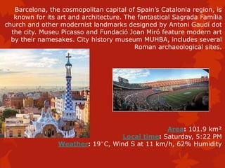 Barcelona, the cosmopolitan capital of Spain’s Catalonia region, is
known for its art and architecture. The fantastical Sagrada Família
church and other modernist landmarks designed by Antoni Gaudí dot
the city. Museu Picasso and Fundació Joan Miró feature modern art
by their namesakes. City history museum MUHBA, includes several
Roman archaeological sites.
Area: 101.9 km²
Local time: Saturday, 5:22 PM
Weather: 19°C, Wind S at 11 km/h, 62% Humidity
 