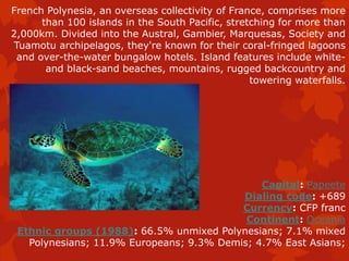 French Polynesia, an overseas collectivity of France, comprises more
than 100 islands in the South Pacific, stretching for more than
2,000km. Divided into the Austral, Gambier, Marquesas, Society and
Tuamotu archipelagos, they're known for their coral-fringed lagoons
and over-the-water bungalow hotels. Island features include white-
and black-sand beaches, mountains, rugged backcountry and
towering waterfalls.
Capital: Papeete
Dialing code: +689
Currency: CFP franc
Continent: Oceania
Ethnic groups (1988): 66.5% unmixed Polynesians; 7.1% mixed
Polynesians; 11.9% Europeans; 9.3% Demis; 4.7% East Asians;
 