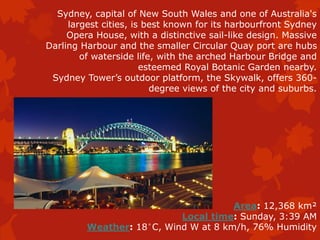 Sydney, capital of New South Wales and one of Australia's
largest cities, is best known for its harbourfront Sydney
Opera House, with a distinctive sail-like design. Massive
Darling Harbour and the smaller Circular Quay port are hubs
of waterside life, with the arched Harbour Bridge and
esteemed Royal Botanic Garden nearby.
Sydney Tower’s outdoor platform, the Skywalk, offers 360-
degree views of the city and suburbs.
Area: 12,368 km²
Local time: Sunday, 3:39 AM
Weather: 18°C, Wind W at 8 km/h, 76% Humidity
 