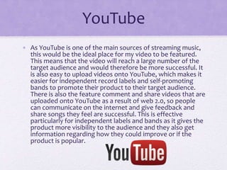 YouTube 
• As YouTube is one of the main sources of streaming music, 
this would be the ideal place for my video to be fea...