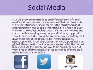 Social Media 
• I would promote my product on different forms of social 
media such as Instagram, Facebook and Twitter. Po...