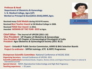 Professor & Head
Department of Obstetrics & Gynecology
S. N. Medical College, Agra (UP)
Worked as Principal & Dean(2016-2018),SNMC,Agra.
Received many Gold Medals during UG & PG exams.
Received Best Teacher Award at SN Medical College in 2008.
Received FOGSI Star Award in 2016.
Awarded WOMAN OF THE YEAR- 2019 at Agra.
Chief Editor - The Journal of UPCOG (2011-16)
Vice President - UP Chapter of Obstetrics & Gynaecology
Vice President -UP Chapter of Gynaecological Oncologists of India
President- Agra Obstetrics & Gynecological Society (2011 &12)
Expert - Union&UP Public Service Commission, AIIMS & BHU Selection Boards
Project Co-ordinator - SIFPSA trainings, ICTC & RRTC Programme
Chairperson Scientific Committee- National Conference of AICOG 2016
Organizing Secretary - Annual Conference of UPCOG- 2011
Scientific publications Contributed Books, Chapters, Review articles and Original Research Papers in national &
international journals
Special interest - NDVH ,Reproductive Endocrinology and High Risk Pregnancy
Teaching experience: > 35 years
Dr. SAROJSINGH
MS, MAMS, FICOG, FIAJAGO, FICMCH
 