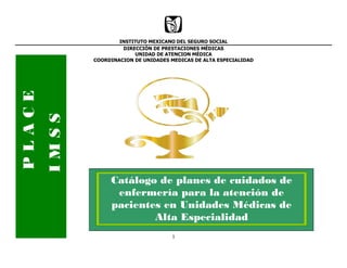 1
INSTITUTO MEXICANO DEL SEGURO SOCIAL
DIRECCIÓN DE PRESTACIONES MÉDICAS
UNIDAD DE ATENCION MÉDICA
COORDINACION DE UNIDADES MEDICAS DE ALTA ESPECIALIDAD
PLACE
IMSS
Catálogo de planes de cuidados de
enfermería para la atención de
pacientes en Unidades Médicas de
Alta Especialidad
 