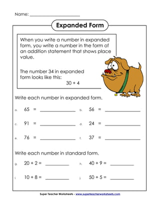 Name: ________________________

                        Expanded Form

     When you write a number in expanded
     form, you write a number in the form of
     an addition statement that shows place
     value.


     The number 34 in expanded
     form looks like this:
                           30 + 4


Write each number in expanded form.

a.    65 = _______________               b.    56 = _______________

c.    91 = _______________               d.    24 = _______________

e.    76 = _______________               f.    37 = _______________


Write each number in standard form.

g.    20 + 2 = __________                h.    40 + 9 = __________


i.    10 + 8 = __________                j.    50 + 5 = __________


             Super Teacher Worksheets - www.superteacherworksheets.com
 